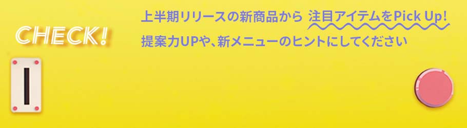 上半期リリースの新商品から注目アイテムをPick Up! 提案力UPや、新メニューのヒントにして下さい